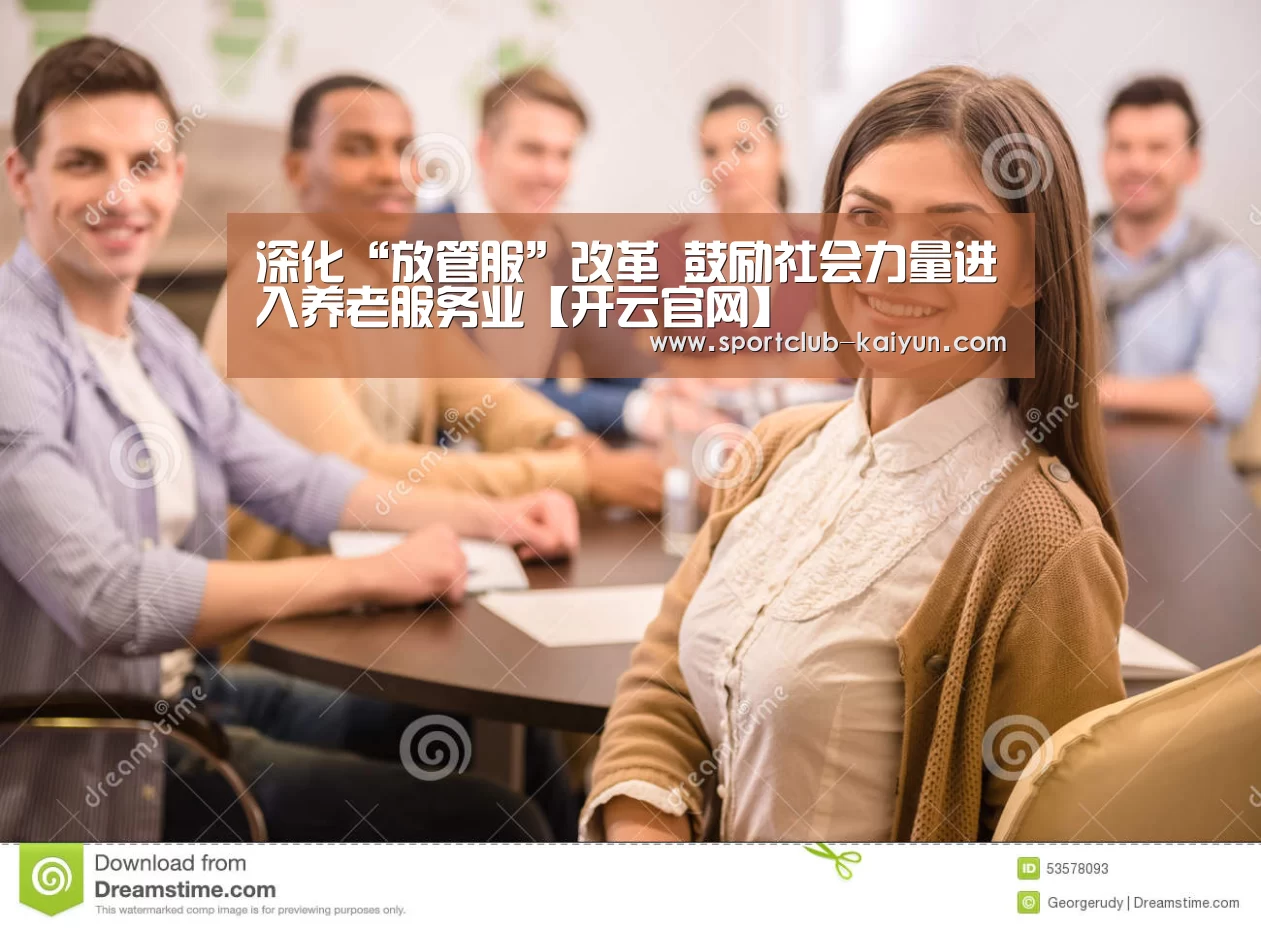 深化“放管服”改革 鼓励社会力量进入养老服务业【开云官网】(图4) 开云APP